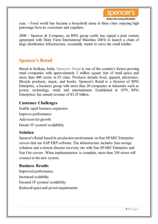 9 | P a g e
year. - Food world has became a household name in three cities enjoying high
patronage from its customers and suppliers.
2000 - Spencer & Company, an RPG group outfit, has signed a joint venture
agreement with Dairy Farm International Mauritius (DFI) to launch a chain of
large distribution infrastructure, essentially meant to serve the small retailer.
Spencer's Retail
Based in Kolkata, India, Spencer's Retail is one of the country's fastest growing
retail companies with approximately 2 million square feet of retail space and
more than 400 stores in 65 cities. Products include food, apparel, electronics,
lifestyle products, music, and books. Spencer's Retail is a division of RPG
Enterprise, a business group with more than 20 companies in industries such as
power, technology, retail, and entertainment. Established in 1979, RPG
Enterprises has annual revenue of $3.25 billion.
Customer Challenges
Enable rapid business expansion
Improve performance
Add room for growth
Ensure IT systems' availability
Solution
Spencer's Retail based its production environment on Sun SPARC Enterprise
servers that run SAP ERP software. The infrastructure includes Sun storage
solutions and a remote disaster recovery site with Sun SPARC Enterprise and
Sun Fire servers. When implementation is complete, more than 350 stores will
connect to the new system.
Business Results
Improved performance
Increased scalability
Ensured IT systems' availability
Reduced spaceand power requirements
 