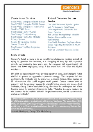 10 | P a g e
Products and Services
Sun SPARC Enterprise M5000 Server
Sun SPARC Enterprise M4000 Server
Sun SPARC Enterprise T5120 Server
Sun Fire V490 Server
Sun Storage Tek 6540 Array
Sun Storage Tek 6140 Array
Sun Storage Tek SL500 Modular
Library System
Solaris 10 Operating System
Solaris Cluster 3.2
Sun Storage Tek Data Replicator
Software
Related Customer Success
Stories
Out spark Increases System Uptime
and Performance, Cuts Power
Consumption and Costs with Sun
Server Solution
Sun Unified Storage Helps Elanders
Reduce Costs and Increase
Performance
Ivan Smith Furniture Deploys a Java-
Based Reporting System from MCM
Software
View all Customer Success Stories
Story Details
Spencer's Retail in India is in an enviable but challenging position instead of
trying to generate new business, it is struggling to keep up with explosive
growth. Approximately two years ago, the company had approximately 60
stores and 4,000 employees; today, it has more than 350 stores and 15,000
employees.
By 2004 the retail industry was growing rapidly in India, and Spencer's Retail
decided to pursue an aggressive expansion strategy. The company had the
customers, the products, and the employees to make it happen. It just needed an
IT infrastructure that could support rapid growth. Current servers were at
capacity, and the company needed to upgrade before adding new stores. Amit
Mukerjee, Group CIO of the RPG Group, describes the challenge as part of the
learning curve for retail development in India. “Retailing is a new business in
this country. As the business matures, the process matures, and IT systems must
evolve accordingly.”
" One benefitfor us withSun Microsystems is its understandingof retail and
its abilityto architect a solution for this type of business. The second benefit is
that Sun has the technology to supporta transaction-intensiveenvironment,
and it can provide us a solution that can handlelargeamountsof data so that
businessruns smoothly. "
— Amit Mukherjee, Group CIO, RPG Group
 