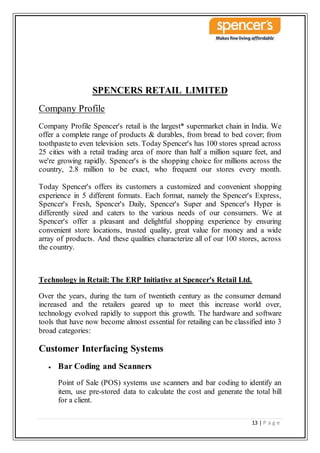 13 | P a g e
SPENCERS RETAIL LIMITED
Company Profile
Company Profile Spencer's retail is the largest* supermarket chain in India. We
offer a complete range of products & durables, from bread to bed cover; from
toothpasteto even television sets. Today Spencer's has 100 stores spread across
25 cities with a retail trading area of more than half a million square feet, and
we're growing rapidly. Spencer's is the shopping choice for millions across the
country, 2.8 million to be exact, who frequent our stores every month.
Today Spencer's offers its customers a customized and convenient shopping
experience in 5 different formats. Each format, namely the Spencer's Express,
Spencer's Fresh, Spencer's Daily, Spencer's Super and Spencer's Hyper is
differently sized and caters to the various needs of our consumers. We at
Spencer's offer a pleasant and delightful shopping experience by ensuring
convenient store locations, trusted quality, great value for money and a wide
array of products. And these qualities characterize all of our 100 stores, across
the country.
Technology in Retail: The ERP Initiative at Spencer's Retail Ltd.
Over the years, during the turn of twentieth century as the consumer demand
increased and the retailers geared up to meet this increase world over,
technology evolved rapidly to support this growth. The hardware and software
tools that have now become almost essential for retailing can be classified into 3
broad categories:
Customer Interfacing Systems
 Bar Coding and Scanners
Point of Sale (POS) systems use scanners and bar coding to identify an
item, use pre-stored data to calculate the cost and generate the total bill
for a client.
 