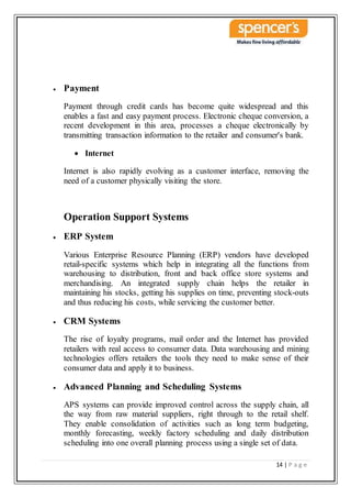 14 | P a g e
 Payment
Payment through credit cards has become quite widespread and this
enables a fast and easy payment process. Electronic cheque conversion, a
recent development in this area, processes a cheque electronically by
transmitting transaction information to the retailer and consumer's bank.
 Internet
Internet is also rapidly evolving as a customer interface, removing the
need of a customer physically visiting the store.
Operation Support Systems
 ERP System
Various Enterprise Resource Planning (ERP) vendors have developed
retail-specific systems which help in integrating all the functions from
warehousing to distribution, front and back office store systems and
merchandising. An integrated supply chain helps the retailer in
maintaining his stocks, getting his supplies on time, preventing stock-outs
and thus reducing his costs, while servicing the customer better.
 CRM Systems
The rise of loyalty programs, mail order and the Internet has provided
retailers with real access to consumer data. Data warehousing and mining
technologies offers retailers the tools they need to make sense of their
consumer data and apply it to business.
 Advanced Planning and Scheduling Systems
APS systems can provide improved control across the supply chain, all
the way from raw material suppliers, right through to the retail shelf.
They enable consolidation of activities such as long term budgeting,
monthly forecasting, weekly factory scheduling and daily distribution
scheduling into one overall planning process using a single set of data.
 