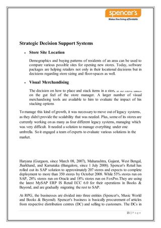 15 | P a g e
Strategic Decision Support Systems
 Store Site Location
Demographics and buying patterns of residents of an area can be used to
compare various possible sites for opening new stores. Today, software
packages are helping retailers not only in their locational decisions but in
decisions regarding store sizing and floor-spaces as well.
 Visual Merchandising
The decision on how to place and stack items in a store is no more taken
on the gut feel of the store manager. A larger number of visual
merchandising tools are available to him to evaluate the impact of his
stacking options
To manage this kind of growth, it was necessary to move out of legacy systems,
as they didn't provide the scalability that was needed. Plus, some of its stores are
currently working on as many as four different legacy systems, managing which
was very difficult. It needed a solution to manage everything under one
umbrella. So it engaged a team of experts to evaluate various solutions in the
market.
Haryana (Gurgaon, since March 08, 2007), Maharashtra, Gujarat, West Bengal,
Jharkhand, and Karnataka (Bangalore, since 1 July 2008). Spencer's Retail has
rolled out its SAP solution to approximately 207 stores and expects to complete
deployment to more than 350 stores by October 2008. While 53% stores run on
SAP, 28% stores run on Oracle and 18% stores run on FoxPro.They are using
the latest MySAP ERP IS Retail ECC 6.0 for their operations in Books &
Beyond, and are gradually migrating the rest to SAP.
At RPG, the businesses are divided into three entities (Spencer's, Music World
and Books & Beyond). Spencer's business is basically procurement of articles
from respective distribution centres (DC) and selling to customers. The DCs in
 