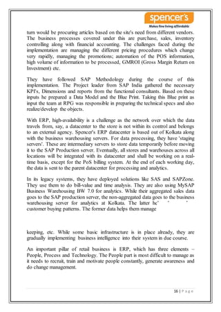 16 | P a g e
turn would be procuring articles based on the site's need from different vendors.
The business processes covered under this are purchase, sales, inventory
controlling along with financial accounting. The challenges faced during the
implementation are managing the different pricing procedures which change
very rapidly, managing the promotions; automation of the POS information,
high volume of information to be processed, GMROI (Gross Margin Return on
Investment) etc.
They have followed SAP Methodology during the course of this
implementation. The Project leader from SAP India gathered the necessary
KPI's, Dimensions and reports from the functional consultants. Based on these
inputs he prepared a Data Model and the Blue Print. Taking this Blue print as
input the team at RPG was responsible in preparing the technical specs and also
realize/develop the objects.
With ERP, high-availability is a challenge as the network over which the data
travels from, say, a datacenter to the store is not within its control and belongs
to an external agency. Spencer's ERP datacenter is based out of Kolkata along
with the business warehousing servers. For data processing, they have 'staging
servers'. These are intermediary servers to store data temporarily before moving
it to the SAP Production server. Eventually, all stores and warehouses across all
locations will be integrated with its datacenter and shall be working on a real-
time basis, except for the PoS billing system. At the end of each working day,
the data is sent to the parent datacenter for processing and analytics.
In its legacy systems, they have deployed solutions like SAS and SAPZone.
They use them to do bill-value and time analysis. They are also using MySAP
Business Warehousing BW 7.0 for analytics. While their aggregated sales data
goes to the SAP production server, the non-aggregated data goes to the business
warehousing server for analytics at Kolkata. The latter helps them analyze
customer buying patterns. The former data helps them manage inventory, stock
keeping, etc. While some basic infrastructure is in place already, they are
gradually implementing business intelligence into their system in due course.
An important pillar of retail business is ERP, which has three elements –
People, Process and Technology. The People part is most difficult to manage as
it needs to recruit, train and motivate people constantly, generate awareness and
do change management.
 