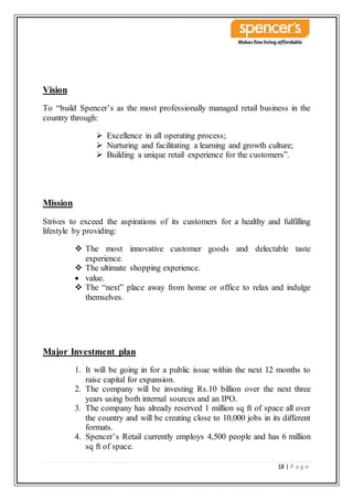 18 | P a g e
Vision
To “build Spencer’s as the most professionally managed retail business in the
country through:
 Excellence in all operating process;
 Nurturing and facilitating a learning and growth culture;
 Building a unique retail experience for the customers”.
Mission
Strives to exceed the aspirations of its customers for a healthy and fulfilling
lifestyle by providing:
 The most innovative customer goods and delectable taste
experience.
 The ultimate shopping experience.
 value.
 The “next” place away from home or office to relax and indulge
themselves.
Major Investment plan
1. It will be going in for a public issue within the next 12 months to
raise capital for expansion.
2. The company will be investing Rs.10 billion over the next three
years using both internal sources and an IPO.
3. The company has already reserved 1 million sq ft of space all over
the country and will be creating close to 10,000 jobs in its different
formats.
4. Spencer’s Retail currently employs 4,500 people and has 6 million
sq ft of space.
 