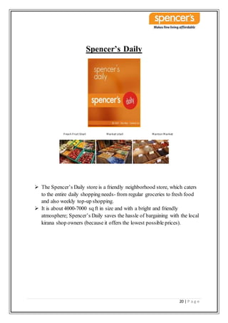 20 | P a g e
Spencer’s Daily
Fresh Fruit Stall M arket stall M anton M arket
 The Spencer’s Daily store is a friendly neighborhood store, which caters
to the entire daily shopping needs- from regular groceries to fresh food
and also weekly top-up shopping.
 It is about 4000-7000 sq ft in size and with a bright and friendly
atmosphere; Spencer’s Daily saves the hassle of bargaining with the local
kirana shop owners (because it offers the lowest possible prices).
 