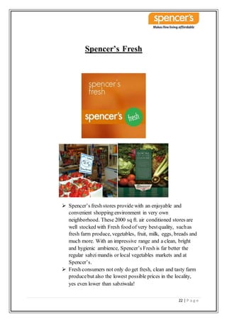 22 | P a g e
Spencer’s Fresh
 Spencer’s fresh stores provide with an enjoyable and
convenient shopping environment in very own
neighborhood. These 2000 sq ft. air conditioned stores are
well stocked with Fresh food of very bestquality, suchas
fresh farm produce, vegetables, fruit, milk, eggs, breads and
much more. With an impressive range and a clean, bright
and hygienic ambience, Spencer’s Fresh is far better the
regular sabzi mandis or local vegetables markets and at
Spencer’s.
 Fresh consumers not only do get fresh, clean and tasty farm
producebut also the lowest possible prices in the locality,
yes even lower than sabziwala!
 