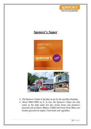 23 | P a g e
Spencer’s Super
 The Spencer’s Super is the place to go for the monthly shopping.
 About 8000-15000 sq ft. in size, the Spencer’s Super not only
caters to the daily needs but also stocks home care products;
personal care products, Bakery, Chilled and frozen food; Baby care
besides groceries & staples, Fresh fruits and vegetables.
 