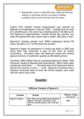 25 | P a g e
 Hypermarkets ensure a comfortable, clean, bright and functional
ambience to shop along with the convenience of finding
everything under one roof at the best value for money.
India’s first modern format hypermarket was opened by
Spencer’s in Hyderabad in January 2001. Located over an area
of 1,20,000 sq.ft., the store has a trading area of 36,000 sq.ft.
The Spencer’s hypermarkets, located across the country, are
open throughout the day, seven days a week, 365 days a year.
Spencer’s already employ over 9000 employees across 60
cities. Roughly 1/3rd
of the team are women.
Spencer’s began its operations in India way back in 1863 and
since then has remained a part of the lives of Indian
consumers. 145 years later, the Spencer’s name still evokes
special memory of authentic quality at affordable prices.
Currently, RPG’s Retail activity comprises Spencer’s Retail, RPG
Cellucom, Books & Beyond and MusicWorld. RPG’s total retail
outlets are more than …… The total area of all Spencer’s stores
across the country is over ….. sq.ft. Spencer’s currently has a
national consumer base of over 48 million people, who walk
into the store every year.
Snapshot
Different Formats of Spencer’s
Format Stocks Minimum Trading
Area (sq. ft.)
Spencer’s Express dairy, fruit and vegetables, bread and bread
products, fruit juice, fresh batter, fresh
coffee/tea, masalas, pickles, Ghee, Fish and
meat.
1000
 