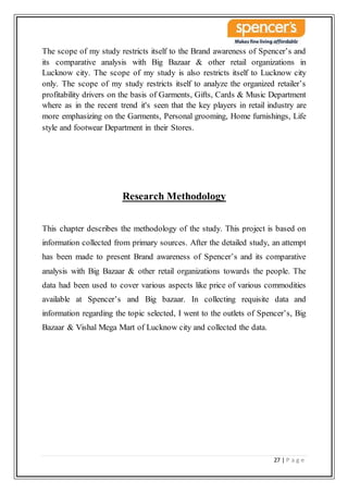 27 | P a g e
The scope of my study restricts itself to the Brand awareness of Spencer’s and
its comparative analysis with Big Bazaar & other retail organizations in
Lucknow city. The scope of my study is also restricts itself to Lucknow city
only. The scope of my study restricts itself to analyze the organized retailer’s
profitability drivers on the basis of Garments, Gifts, Cards & Music Department
where as in the recent trend it's seen that the key players in retail industry are
more emphasizing on the Garments, Personal grooming, Home furnishings, Life
style and footwear Department in their Stores.
Research Methodology
This chapter describes the methodology of the study. This project is based on
information collected from primary sources. After the detailed study, an attempt
has been made to present Brand awareness of Spencer’s and its comparative
analysis with Big Bazaar & other retail organizations towards the people. The
data had been used to cover various aspects like price of various commodities
available at Spencer’s and Big bazaar. In collecting requisite data and
information regarding the topic selected, I went to the outlets of Spencer’s, Big
Bazaar & Vishal Mega Mart of Lucknow city and collected the data.
 