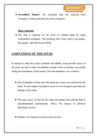 29 | P a g e
 Secondary Source: The secondary data was collected from
Company’s website and price list of the companies.
Data Analysis:
 The data is analyzed on the basis of suitable tables by using
mathematical techniques. The technique that I have used is pie graphs,
Bar graphs, with MS Excel & SPSS.
LIMITATIONS OF THE STUDY
In attempt to make this project authentic and reliable, every possible aspect of
the topic was kept in mind. Nevertheless, despite of fact constraints were at play
during the formulation of this project. The main limitations are as follows:
 Due to limitation of time only 100 people & 3 stores were selected for the
study. So the sample of people & stores was not enough to generalize the
findings of the study.
 The main source of data for the study was primary data with the help of
self-administered questionnaires. Hence, the chances of unbiased
information are less.
 Retailers were hesitant to disclose the true facts.
 