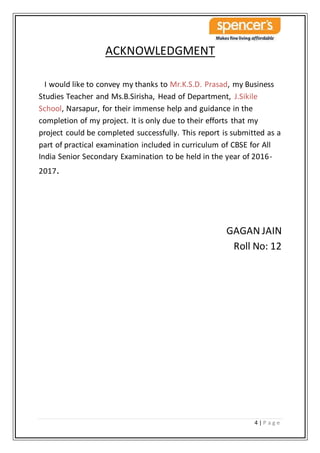 4 | P a g e
ACKNOWLEDGMENT
I would like to convey my thanks to Mr.K.S.D. Prasad, my Business
Studies Teacher and Ms.B.Sirisha, Head of Department, J.Sikile
School, Narsapur, for their immense help and guidance in the
completion of my project. It is only due to their efforts that my
project could be completed successfully. This report is submitted as a
part of practical examination included in curriculum of CBSE for All
India Senior Secondary Examination to be held in the year of 2016-
2017.
GAGAN JAIN
Roll No: 12
 