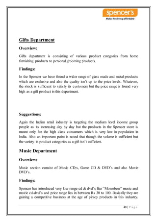 40 | P a g e
Gifts Department
Overview:
Gifts department is consisting of various product categories from home
furnishing products to personal grooming products.
Findings:
In the Spencer we have found a wider range of glass made and metal products
which are exclusive and also the quality isn’t up to the price levels. Whatever,
the stock is sufficient to satisfy its customers but the price range is found very
high as a gift product in this department.
Suggestions:
Again the Indian retail industry is targeting the medium level income group
people as its increasing day by day but the products in the Spencer store is
meant only for the high class consumers which is very low in population in
India. Also an important point is noted that though the volume is sufficient but
the variety in product categories as a gift isn’t sufficient.
Music Department
Overview:
Music section consist of Music CD;s, Game CD & DVD’s and also Movie
DVD’s.
Findings:
Spencer has introduced very low range cd & dvd’s like “Moserbear” music and
movie cd-dvd’s and price range lies in between Rs 30 to 100. Basically they are
gaining a competitive business at the age of piracy products in this industry.
 
