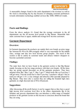 44 | P a g e
A measurable changes found in the cards department is the revenues as well as
the stock is decreasing day by day because of changing customer preferences
towards information technology enabled services like SMS, MMS & E-mails.
Facts and findings
From the above analysis it’s found that the average customers in the all
departments are the all income level people in Big Bazaar. Meanwhile their
main customer base is upper, middle and average level income customers.
Garment Department
Overview:
In Garment department the products are mainly their own brands an price range
lies between Rs 99 to Rs 800 averagely which is very reasonable for the middle
class, average and also low level income group peoples. The stock in this
section is fair to satisfy its customer needs and attracts window shoppers to
become a potential customer.
Findings:
The main facts that we have found in the garment section is that Big Bazaar
mainly focusing on the low range products with their own brands. All the times
they are giving special discounts on all the garments products. They have
adopted tricks like “Buy 2 get 3”, Buy 3 get 5” which looks like as if you buy 2
will get more 3 but the actual fact is that if you buy 2 products will get 1 free as
total you will get 3. It’s a very strategic and attractive offer specially adopted by
Big Bazaar. They have also a section they are selling the branded high class
garments at a high discount rate of 50 to 60 percent.
Suggestions:
After discussing all the profit factors it can be suggest that as they have a good
high income level customer level flow in the others departments like in the
furniture and grocery department they can introduce a wider range of branded
products in the garment section as this income is conscious about the brand that
they are using.
 