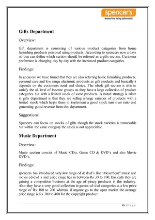 45 | P a g e
Gifts Department
Overview:
Gift department is consisting of various product categories from home
furnishing products personal using products. According to spencers now a days
no one can define which section should be referred as a gifts section. Customer
preference is changing day by day with the increased product categories.
Findings:
In spencers we have found that they are also referring home furnishing products,
personal care and low range electronic products as gift products and basically it
depends on the customers need and choice. The whole gift section is able to
satisfy the all level of income groups as they have a large collection of product
categories but with a limited stock of same products. A noted strategy is taken
in gifts department is that they are selling a large varieties of products with a
limited stock which helps them to implement a good stock turn over ratio and
generating good revenue from this department.
Suggestions:
Spencers can focus on stocks of gifts though the stock varieties is remarkable
but within the same category the stock is not appreciable.
Music Department
Overview:
Music section consist of Music CD;s, Game CD & DVD’s and also Movie
DVD’s.
Findings:
spencers has introduced very low range cd & dvd’s like “Moserbear” music and
movie cd-dvd’s and price range lies in between Rs 30 to 100. Basically they are
gaining a competitive business at the age of piracy products in this industry.
Also they have a very good collection in games cd-dvd categories at a low price
range of Rs 100 to 200 whereas if anyone go to the open market the average
price range is Rs 300 to 400 for the copyright product.
 