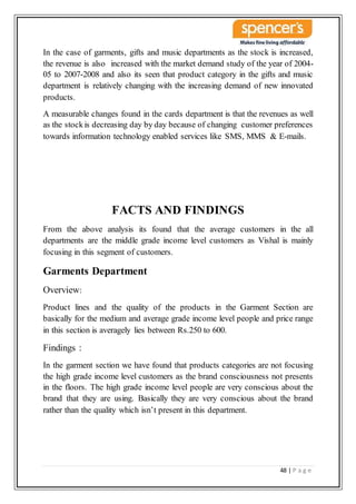 48 | P a g e
In the case of garments, gifts and music departments as the stock is increased,
the revenue is also increased with the market demand study of the year of 2004-
05 to 2007-2008 and also its seen that product category in the gifts and music
department is relatively changing with the increasing demand of new innovated
products.
A measurable changes found in the cards department is that the revenues as well
as the stockis decreasing day by day because of changing customer preferences
towards information technology enabled services like SMS, MMS & E-mails.
FACTS AND FINDINGS
From the above analysis its found that the average customers in the all
departments are the middle grade income level customers as Vishal is mainly
focusing in this segment of customers.
Garments Department
Overview:
Product lines and the quality of the products in the Garment Section are
basically for the medium and average grade income level people and price range
in this section is averagely lies between Rs.250 to 600.
Findings :
In the garment section we have found that products categories are not focusing
the high grade income level customers as the brand consciousness not presents
in the floors. The high grade income level people are very conscious about the
brand that they are using. Basically they are very conscious about the brand
rather than the quality which isn’t present in this department.
 