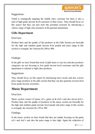 49 | P a g e
Suggestions:
Vishal is strategically targeting the middle class customer but there is also a
rash of high grade income level customers in their stores. They should focus on
this aspect that they can turn mob into potential customer by introducing a
various range of high class products in the garment department.
Gifts Department
Overview:
Product lines and the quality of the products in the Gifts Section are basically
for the high and medium grade income level people and price range in this
section is averagely lies between Rs.500 to 800.
Findings:
In the gifts we have found that stock of gifts items is very low and also products
categories are not focusing to low grade income level customers and the gifts
department is referred to high class products.
Suggestions:
They should focus on this aspect by introducing more stocks and also a lower
price range products in the gifts section that they can also generate revenue from
lower grade income customers.
Music Department
Overview:
Music section consist of music cd’s, game cd & dvd’s and also movie dvd’s.
Product lines and the quality of products in the music section are basically for
the high and medium grade income level people and price range in this section
is averagely lies between Rs.150 to 500.
Findings:
In the music section we have found that they are mainly focusing on the game
cd’s and dvd’s and also the price range is also high. Again the collection of
 