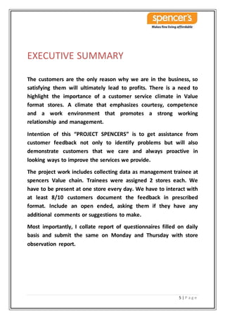 5 | P a g e
EXECUTIVE SUMMARY
The customers are the only reason why we are in the business, so
satisfying them will ultimately lead to profits. There is a need to
highlight the importance of a customer service climate in Value
format stores. A climate that emphasizes courtesy, competence
and a work environment that promotes a strong working
relationship and management.
Intention of this “PROJECT SPENCERS” is to get assistance from
customer feedback not only to identify problems but will also
demonstrate customers that we care and always proactive in
looking ways to improve the services we provide.
The project work includes collecting data as management trainee at
spencers Value chain. Trainees were assigned 2 stores each. We
have to be present at one store every day. We have to interact with
at least 8/10 customers document the feedback in prescribed
format. Include an open ended, asking them if they have any
additional comments or suggestions to make.
Most importantly, I collate report of questionnaires filled on daily
basis and submit the same on Monday and Thursday with store
observation report.
 
