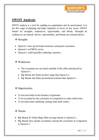 56 | P a g e
SWOT Analysis
SWOT analysis is a tool for auditing an organization and its environment. It is
the first stage of planning and helps marketers to focus on key issues. SWOT
Stands for strengths, weaknesses, opportunities, and threats. Strengths &
weaknesses are internal factors. opportunities, and threats are external factors.
 Strengths
 Spencer’s have good brand awareness among the consumers.
 Spencer’s in FMCG sector.
 Spencer’s retail specialist marketing expertise.
 Weaknesses
 The consumers are not much satisfied of the offers introduced by
Spencer’s.
 Big Bazaar has better product range than Spencer’s.
 Big Bazaar has better promotional schemes than Spencer’s.
 Opportunities
 To become better in the business of garments.
 To be accepted by the consumers in comparison to other retail stores.
 To develop better marketing strategy than retail outlets.
 Threats
 Big Bazaar & Vishal Mega Mart are huge threats to Spencer’s.
 Big Bazaar have greater acceptance among the consumers in comparison
to Spencer’s.
 
