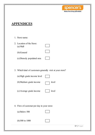57 | P a g e
APPENDICES
1. Store name:
2. Location of the Store:
(a) Mall
(b)General
(c)Densely populated area
3. Which kind of customers generally visit at your store?
(a) High grade income level
(b)Medium grade income level
(c)Average grade income level
4. Flow of customer per day in your store:
(a) Below 500
(b)500 to 1000
 