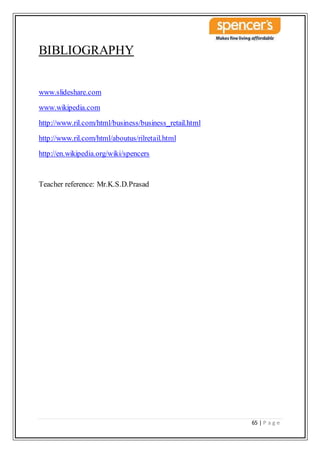 65 | P a g e
BIBLIOGRAPHY
www.slideshare.com
www.wikipedia.com
http://www.ril.com/html/business/business_retail.html
http://www.ril.com/html/aboutus/rilretail.html
http://en.wikipedia.org/wiki/spencers
Teacher reference: Mr.K.S.D.Prasad
 