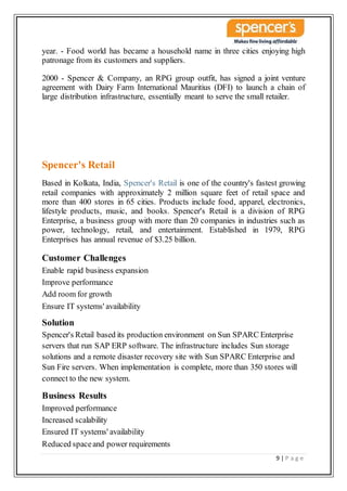 9 | P a g e
year. - Food world has became a household name in three cities enjoying high
patronage from its customers and suppliers.
2000 - Spencer & Company, an RPG group outfit, has signed a joint venture
agreement with Dairy Farm International Mauritius (DFI) to launch a chain of
large distribution infrastructure, essentially meant to serve the small retailer.
Spencer's Retail
Based in Kolkata, India, Spencer's Retail is one of the country's fastest growing
retail companies with approximately 2 million square feet of retail space and
more than 400 stores in 65 cities. Products include food, apparel, electronics,
lifestyle products, music, and books. Spencer's Retail is a division of RPG
Enterprise, a business group with more than 20 companies in industries such as
power, technology, retail, and entertainment. Established in 1979, RPG
Enterprises has annual revenue of $3.25 billion.
Customer Challenges
Enable rapid business expansion
Improve performance
Add room for growth
Ensure IT systems' availability
Solution
Spencer's Retail based its production environment on Sun SPARC Enterprise
servers that run SAP ERP software. The infrastructure includes Sun storage
solutions and a remote disaster recovery site with Sun SPARC Enterprise and
Sun Fire servers. When implementation is complete, more than 350 stores will
connect to the new system.
Business Results
Improved performance
Increased scalability
Ensured IT systems' availability
Reduced spaceand power requirements
 
