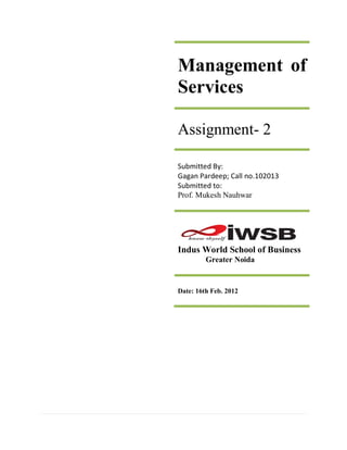 Management of
Services

Assignment- 2

Submitted By:
Gagan Pardeep; Call no.102013
Submitted to:
Prof. Mukesh Nauhwar




Indus World School of Business
         Greater Noida


Date: 16th Feb. 2012
 