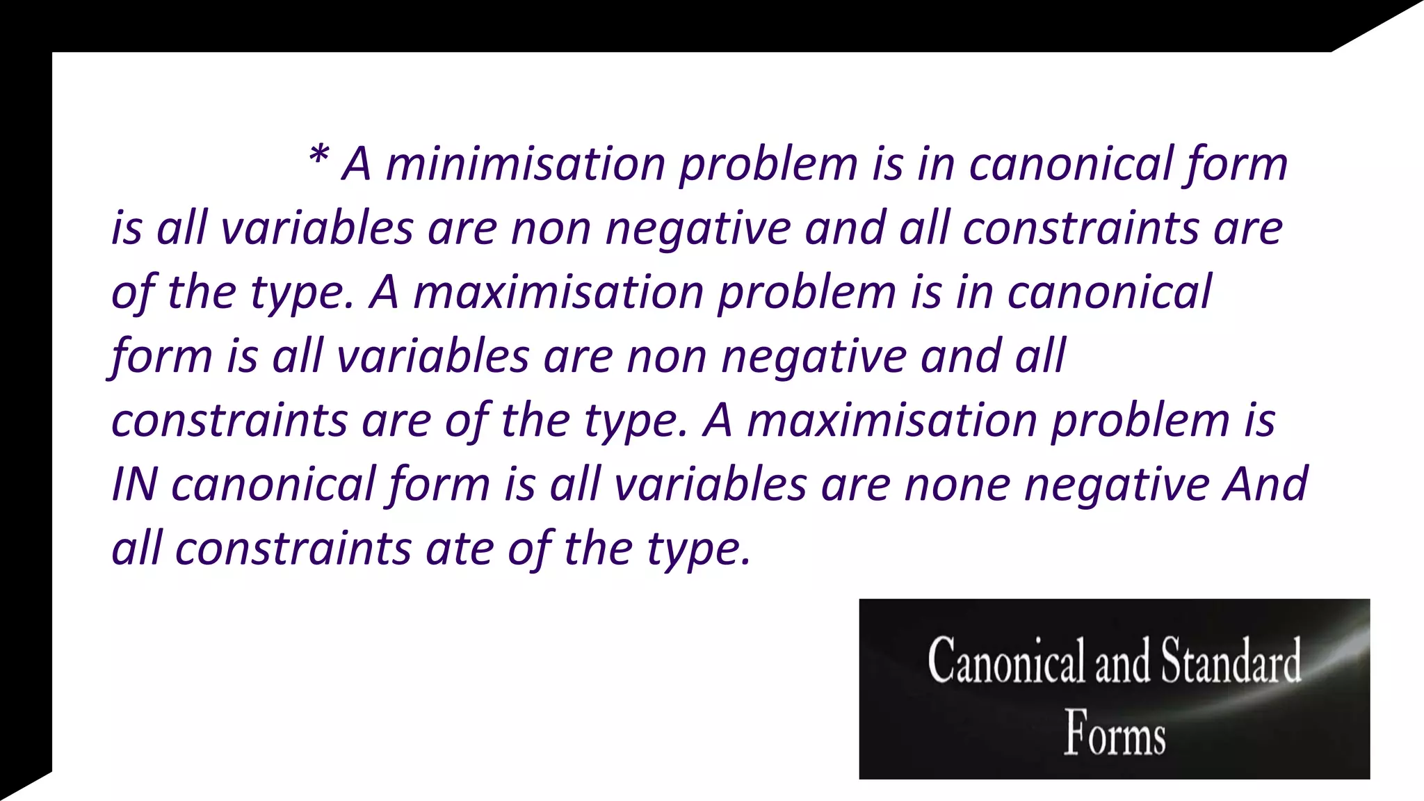 * A minimisation problem is in canonical form
is all variables are non negative and all constraints are
of the type. A maximisation problem is in canonical
form is all variables are non negative and all
constraints are of the type. A maximisation problem is
IN canonical form is all variables are none negative And
all constraints ate of the type.
 
