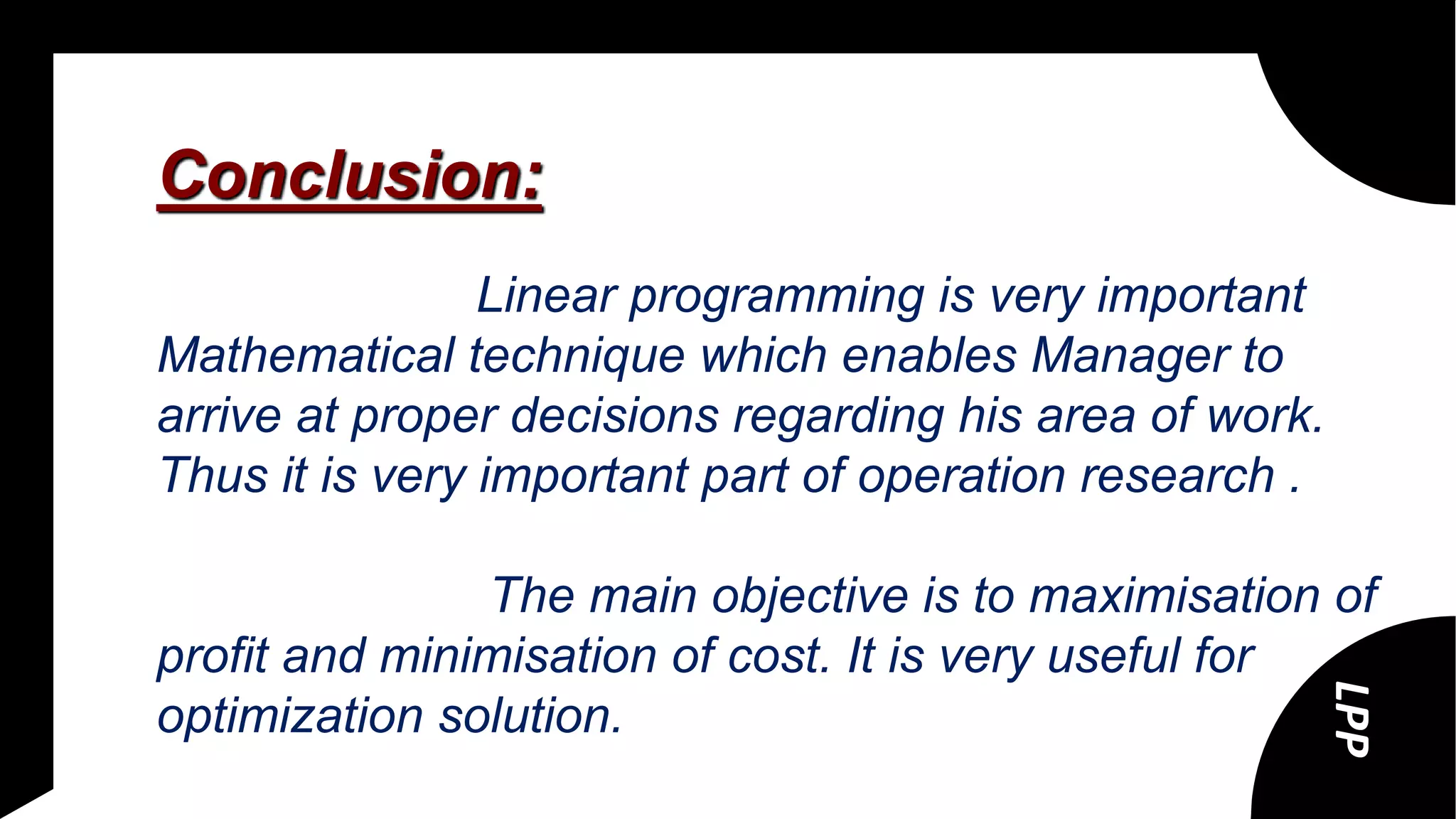 Conclusion:
Linear programming is very important
Mathematical technique which enables Manager to
arrive at proper decisions regarding his area of work.
Thus it is very important part of operation research .
The main objective is to maximisation of
profit and minimisation of cost. It is very useful for
optimization solution.
LPP
 