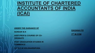 INSTITUTE OF CHARTERED
ACCOUNTANTS OF INDIA
(ICAI)
UNDER THE GUIDANCE OF
SUNDAR B.N
ASST.PROF.& COURSE OF CO-
ORDINATE
POST GRADUATION STUDIES IN
COMMERCE
G.F.G.C.W HOLENARSIPURA
GAGANA P.R
1ST M.COM
 