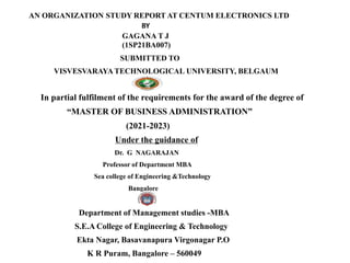 AN ORGANIZATION STUDY REPORT AT CENTUM ELECTRONICS LTD
BY
GAGANA T J
(1SP21BA007)
SUBMITTED TO
VISVESVARAYA TECHNOLOGICAL UNIVERSITY, BELGAUM
In partial fulfilment of the requirements for the award of the degree of
“MASTER OF BUSINESS ADMINISTRATION”
(2021-2023)
Under the guidance of
Dr. G NAGARAJAN
Professor of Department MBA
Sea college of Engineering &Technology
Bangalore
Department of Management studies -MBA
S.E.A College of Engineering & Technology
Ekta Nagar, Basavanapura Virgonagar P.O
K R Puram, Bangalore – 560049
 