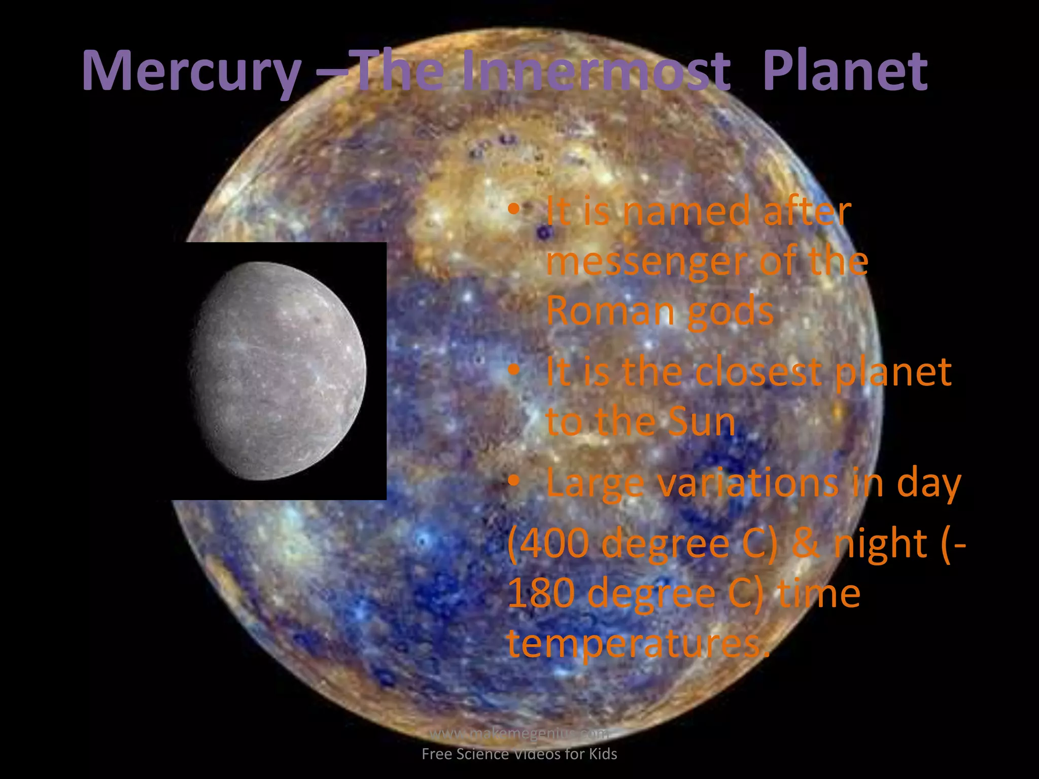 Mercury –The Innermost Planet 
• It is named after 
messenger of the 
Roman gods 
• It is the closest planet 
to the Sun 
• Large variations in day 
(400 degree C) & night (- 
180 degree C) time 
temperatures. 
www.makemegenius.com 
Free Science Videos for Kids 
 