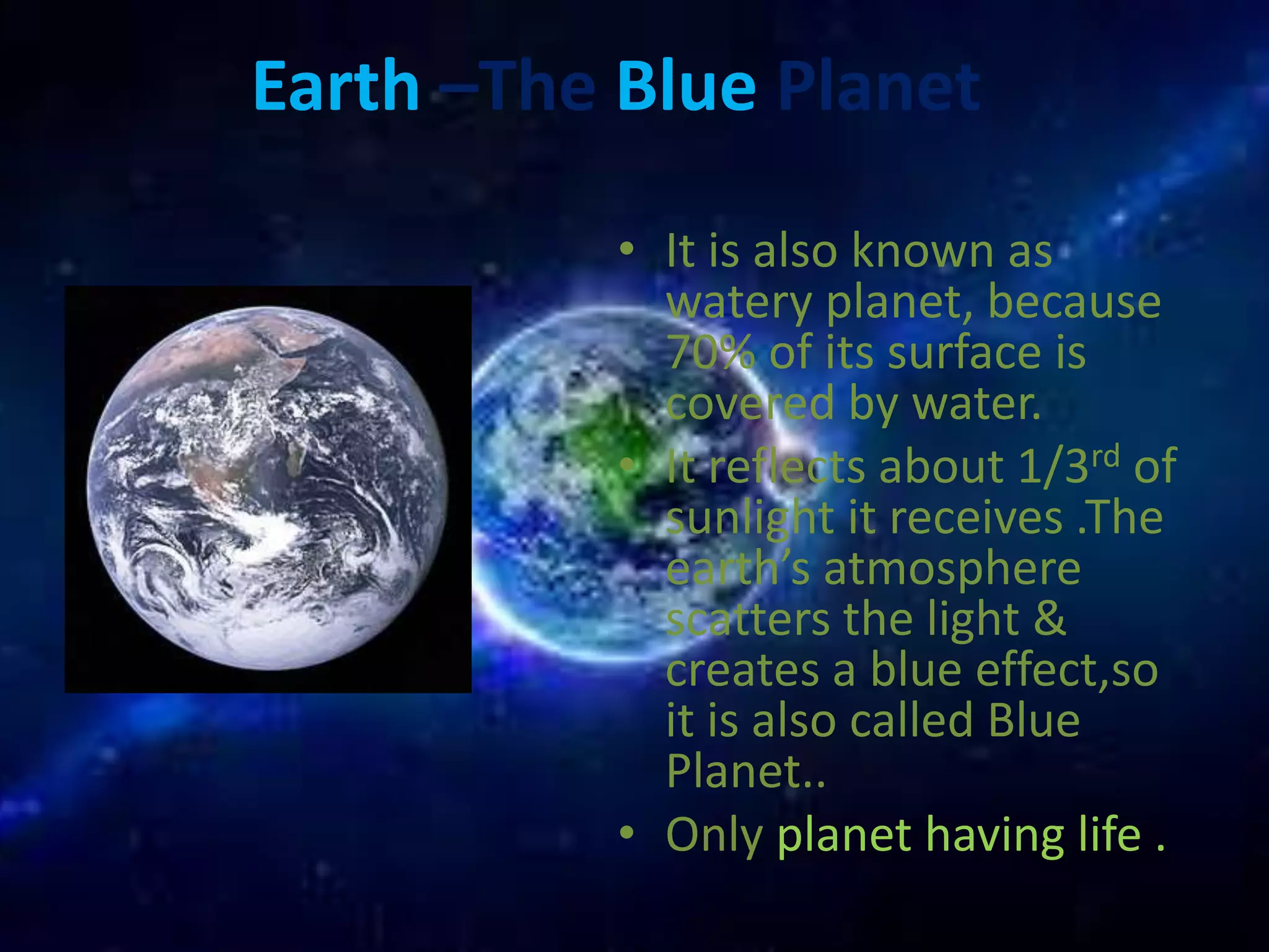 Earth –The Blue Planet 
• It is also known as 
watery planet, because 
70% of its surface is 
covered by water. 
• It reflects about 1/3rd of 
sunlight it receives .The 
earth’s atmosphere 
scatters the light & 
creates a blue effect,so 
it is also called Blue 
Planet.. 
• Only planet having life . 
 