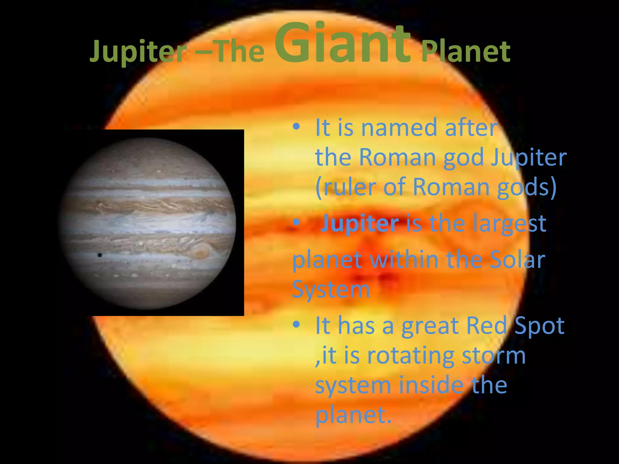 Jupiter –The Giant Planet 
• It is named after 
the Roman god Jupiter 
(ruler of Roman gods) 
• Jupiter is the largest 
planet within the Solar 
System 
• It has a great Red Spot 
,it is rotating storm 
system inside the 
planet. 
 