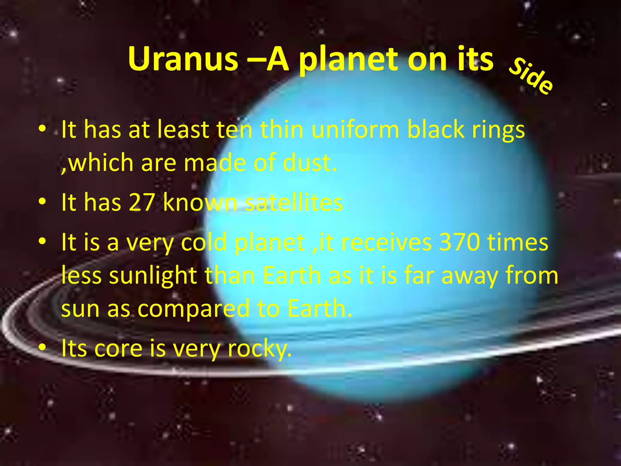 Uranus –A planet on its 
• It has at least ten thin uniform black rings 
,which are made of dust. 
• It has 27 known satellites 
• It is a very cold planet ,it receives 370 times 
less sunlight than Earth as it is far away from 
sun as compared to Earth. 
• Its core is very rocky. 
 