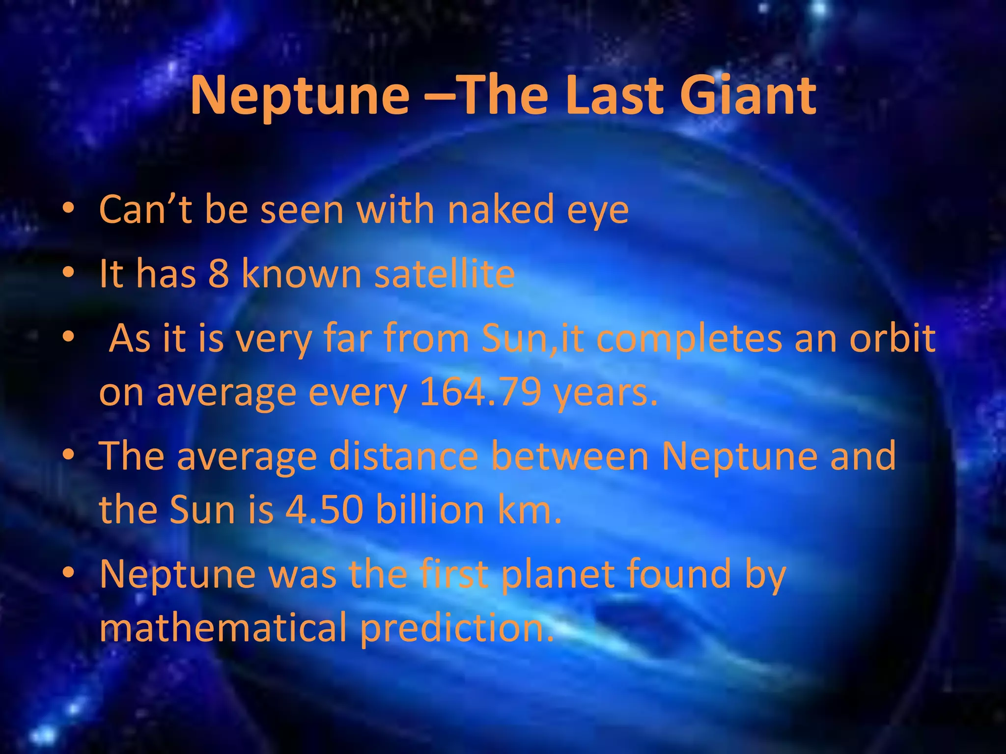 Neptune –The Last Giant 
• Can’t be seen with naked eye 
• It has 8 known satellite 
• As it is very far from Sun,it completes an orbit 
on average every 164.79 years. 
• The average distance between Neptune and 
the Sun is 4.50 billion km. 
• Neptune was the first planet found by 
mathematical prediction. 
 