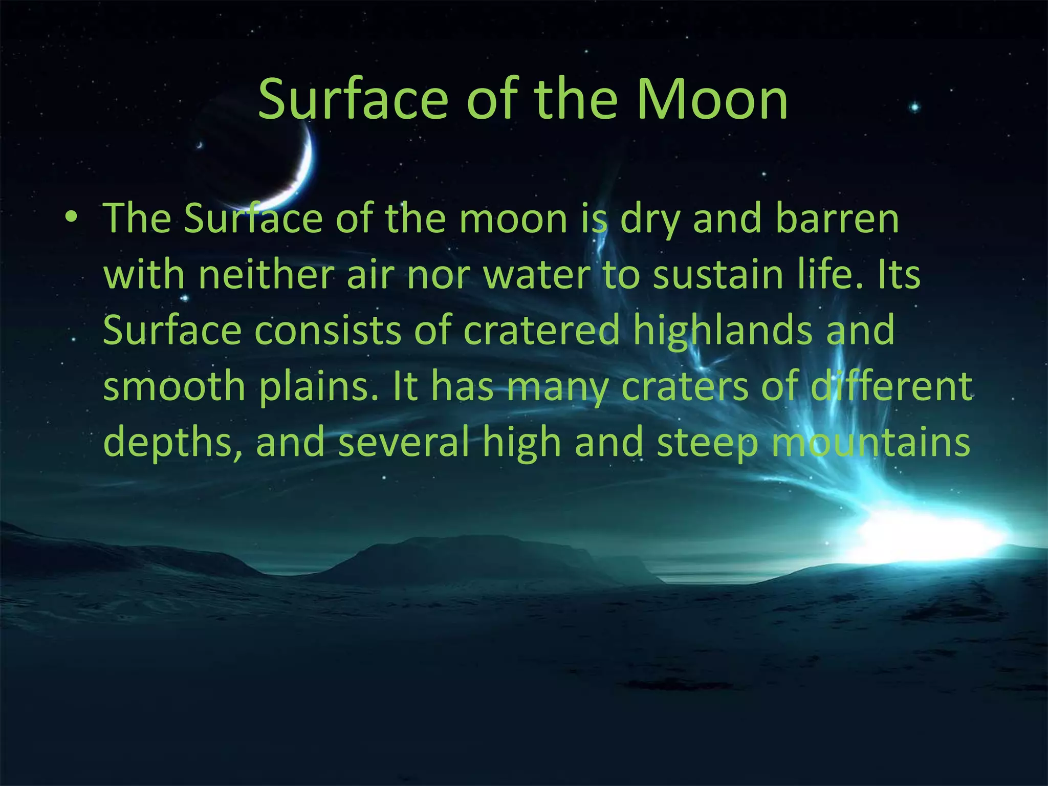 Surface of the Moon 
• The Surface of the moon is dry and barren 
with neither air nor water to sustain life. Its 
Surface consists of cratered highlands and 
smooth plains. It has many craters of different 
depths, and several high and steep mountains 
 