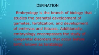 DEFINATION
Embryology is the branch of biology that
studies the prenatal development of
gametes, fertilization, and development
of embryos and fetuses. Additionally,
embryology encompasses the study of
congenital disorders that occur before
birth, known as teratology
 