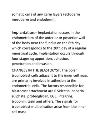 somatic cells of any germ layers (ectoderm
mesoderm and endoderm).
Implantation:- Implantation occurs in the
endometrium of the anterior or posterior wall
of the body near the fundus on the 6th day
which corresponds to the 20th day of a regular
menstrual cycle. Implantation occurs through
four stages eg apposition, adhesion,
penetration and invasion.
CHANGES IN THE BLASTOCYST: The polar
trophoblast cells adjacent to the inner cell mass
are primarily involved in adhesion to the
endometrial cells. The factors responsible for
blastocyst attachment are P Selectin, heparin
sulphate, proteoglycan, EGE, integrins,
troponin, tasin and others. The signals for
trophoblast multiplication arise from the inner
cell mass
 