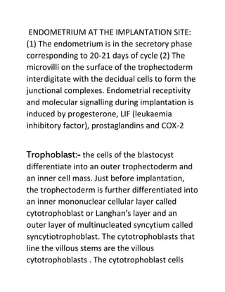 ENDOMETRIUM AT THE IMPLANTATION SITE:
(1) The endometrium is in the secretory phase
corresponding to 20-21 days of cycle (2) The
microvilli on the surface of the trophectoderm
interdigitate with the decidual cells to form the
junctional complexes. Endometrial receptivity
and molecular signalling during implantation is
induced by progesterone, LIF (leukaemia
inhibitory factor), prostaglandins and COX-2
Trophoblast:- the cells of the blastocyst
differentiate into an outer trophectoderm and
an inner cell mass. Just before implantation,
the trophectoderm is further differentiated into
an inner mononuclear cellular layer called
cytotrophoblast or Langhan's layer and an
outer layer of multinucleated syncytium called
syncytiotrophoblast. The cytotrophoblasts that
line the villous stems are the villous
cytotrophoblasts . The cytotrophoblast cells
 