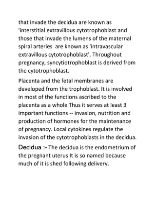 that invade the decidua are known as
'interstitial extravillous cytotrophoblast and
those that invade the lumens of the maternal
spiral arteries are known as 'intravascular
extravillous cytotrophoblast'. Throughout
pregnancy, syncytiotrophoblast is derived from
the cytotrophoblast.
Placenta and the fetal membranes are
developed from the trophoblast. It is involved
in most of the functions ascribed to the
placenta as a whole Thus it serves at least 3
important functions -- invasion, nutrition and
production of hormones for the maintenance
of pregnancy. Local cytokines regulate the
invasion of the cytotrophoblasts in the decidua.
Decidua :- The decidua is the endometrium of
the pregnant uterus It is so named because
much of it is shed following delivery.
 