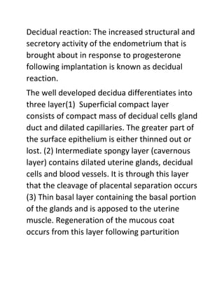 Decidual reaction: The increased structural and
secretory activity of the endometrium that is
brought about in response to progesterone
following implantation is known as decidual
reaction.
The well developed decidua differentiates into
three layer(1) Superficial compact layer
consists of compact mass of decidual cells gland
duct and dilated capillaries. The greater part of
the surface epithelium is either thinned out or
lost. (2) Intermediate spongy layer (cavernous
layer) contains dilated uterine glands, decidual
cells and blood vessels. It is through this layer
that the cleavage of placental separation occurs
(3) Thin basal layer containing the basal portion
of the glands and is apposed to the uterine
muscle. Regeneration of the mucous coat
occurs from this layer following parturition
 
