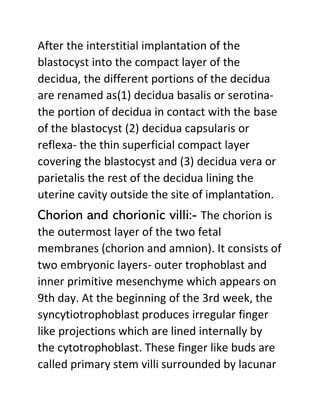 After the interstitial implantation of the
blastocyst into the compact layer of the
decidua, the different portions of the decidua
are renamed as(1) decidua basalis or serotina-
the portion of decidua in contact with the base
of the blastocyst (2) decidua capsularis or
reflexa- the thin superficial compact layer
covering the blastocyst and (3) decidua vera or
parietalis the rest of the decidua lining the
uterine cavity outside the site of implantation.
Chorion and chorionic villi:- The chorion is
the outermost layer of the two fetal
membranes (chorion and amnion). It consists of
two embryonic layers- outer trophoblast and
inner primitive mesenchyme which appears on
9th day. At the beginning of the 3rd week, the
syncytiotrophoblast produces irregular finger
like projections which are lined internally by
the cytotrophoblast. These finger like buds are
called primary stem villi surrounded by lacunar
 