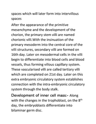 spaces which will later form into intervillous
spaces
After the appearance of the primitive
mesenchyme and the development of the
chorion, the primary stem villi are named
chorionic villi.With the insinuation of the
primary mesoderm into the central core of the
villi structures, secondary villi are formed on
16th day. Later on mesodermal cells in the villi
begin to differentiate into blood cells and blood
vessels, thus forming villous capillary system.
These vascularised villi are called tertiary villi
which are completed on 21st day. Later on this
extra embryonic circulatory system establishes
connection with the intra-embryonic circulatory
system through the body stalk.
Development of inner cell mass:- Along
with the changes in the trophoblast, on the 8th
day, the embryoblasts differentiate into
bilaminar germ disc.
 