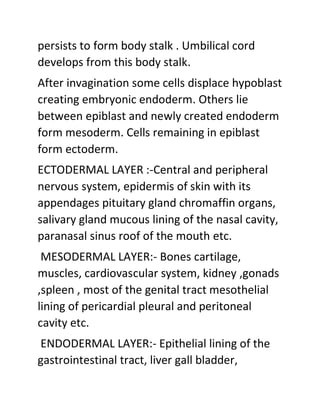 persists to form body stalk . Umbilical cord
develops from this body stalk.
After invagination some cells displace hypoblast
creating embryonic endoderm. Others lie
between epiblast and newly created endoderm
form mesoderm. Cells remaining in epiblast
form ectoderm.
ECTODERMAL LAYER :-Central and peripheral
nervous system, epidermis of skin with its
appendages pituitary gland chromaffin organs,
salivary gland mucous lining of the nasal cavity,
paranasal sinus roof of the mouth etc.
MESODERMAL LAYER:- Bones cartilage,
muscles, cardiovascular system, kidney ,gonads
,spleen , most of the genital tract mesothelial
lining of pericardial pleural and peritoneal
cavity etc.
ENDODERMAL LAYER:- Epithelial lining of the
gastrointestinal tract, liver gall bladder,
 