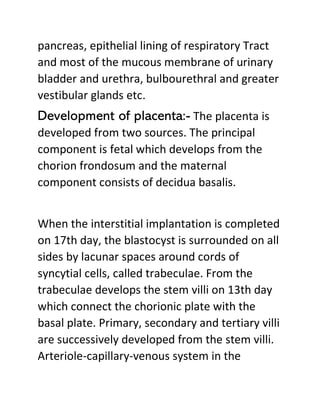 pancreas, epithelial lining of respiratory Tract
and most of the mucous membrane of urinary
bladder and urethra, bulbourethral and greater
vestibular glands etc.
Development of placenta:- The placenta is
developed from two sources. The principal
component is fetal which develops from the
chorion frondosum and the maternal
component consists of decidua basalis.
When the interstitial implantation is completed
on 17th day, the blastocyst is surrounded on all
sides by lacunar spaces around cords of
syncytial cells, called trabeculae. From the
trabeculae develops the stem villi on 13th day
which connect the chorionic plate with the
basal plate. Primary, secondary and tertiary villi
are successively developed from the stem villi.
Arteriole-capillary-venous system in the
 