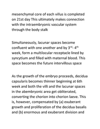 mesenchymal core of each villus is completed
on 21st day This ultimately makes connection
with the intraembryonic vascular system
through the body stalk
Simultaneously, lacunar spaces become
confluent with one another and by 3rd
- 4th
week, form a multilocular receptacle lined by
syncytium and filled with maternal blood. This
space becomes the future intervillous space
As the growth of the embryo proceeds, decidua
capsularis becomes thinner beginning at 6th
week and both the villi and the lacunar spaces
in the abembryonic area get obliterated,
converting the chorion into chorion laeve. This
is, however, compensated by (a) exuberant
growth and proliferation of the decidua basalis
and (b) enormous and exuberant division and
 