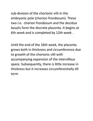 sub-division of the chorionic villi in the
embryonic pole (chorion frondosum). These
two I.e. chorion frondosum and the decidua
basalis form the discrete placenta. It begins at
6th week and is completed by 12th week .
Until the end of the 16th week, the placenta
grows both in thickness and circumference due
to growth of the chorionic villi with
accompanying expansion of the intervillous
space. Subsequently, there is little increase in
thickness but it increases circumferentially till
term
 