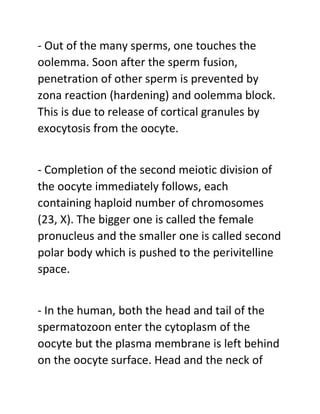 - Out of the many sperms, one touches the
oolemma. Soon after the sperm fusion,
penetration of other sperm is prevented by
zona reaction (hardening) and oolemma block.
This is due to release of cortical granules by
exocytosis from the oocyte.
- Completion of the second meiotic division of
the oocyte immediately follows, each
containing haploid number of chromosomes
(23, X). The bigger one is called the female
pronucleus and the smaller one is called second
polar body which is pushed to the perivitelline
space.
- In the human, both the head and tail of the
spermatozoon enter the cytoplasm of the
oocyte but the plasma membrane is left behind
on the oocyte surface. Head and the neck of
 