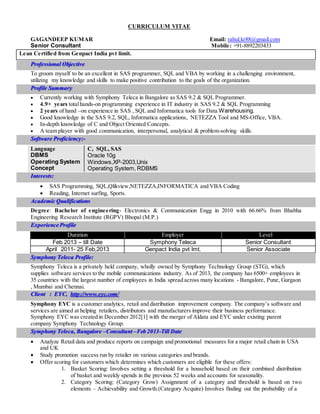 CURRICULUM VITAE
GAGANDEEP KUMAR Email: rahul.kr88@gmail.com
Senior Consultant Mobile: +91-8892203433
Lean Certified from Genpact India pvt limit.
Professional Objective
To groom myself to be an excellent in SAS programmer, SQL and VBA by working in a challenging environment,
utilizing my knowledge and skills to make positive contribution to the goals of the organization.
Profile Summary
 Currently working with Symphony Teleca in Bangalore as SAS 9.2 & SQL Programmer.
 4.9+ years totalhands-on programming experience in IT industry in SAS 9.2 & SQL Programming
 2 years of hand –on experience in SAS , SQL and Informatica tools for Data Warehousing.
 Good knowledge in the SAS 9.2, SQL, Informatica applications, NETEZZA Tool and MS-Office, VBA.
 In-depth knowledge of C and Object Oriented Concepts.
 A team player with good communication, interpersonal, analytical & problem-solving skills.
Software Proficiency:-
Interests:
 SAS Programming, SQL,Qlikview,NETEZZA,INFORMATICA and VBA Coding
 Reading, Internet surfing, Sports.
Academic Qualifications
Degree: Bachelor of engineering- Electronics & Communication Engg in 2010 with 66.66% from Bhabha
Engineering Research Institute (RGPV) Bhopal (M.P.)
Experience Profile
Duration Employer Level el
Feb 2013 – till Date Symphony Teleca Senior Consultant
April 2011- 25 Feb,2013 Genpact India pvt lmt. Senior Associate
Symphony Teleca Profile:
Symphony Teleca is a privately held company, wholly owned by Symphony Technology Group (STG), which
supplies software services to the mobile communications industry. As of 2013, the company has 6500+ employees in
35 countries with the largest number of employees in India spread across many locations - Bangalore, Pune, Gurgaon
, Mumbai and Chennai.
Client : EYC, http://www.eyc.com/
Symphony EYC is a customer analytics, retail and distribution improvement company. The company’s software and
services are aimed at helping retailers, distributors and manufacturers improve their business performance.
Symphony EYC was created in December 2012[1] with the merger of Aldata and EYC under existing parent
company Symphony Technology Group.
Symphony Teleca, Bangalore –Consultant –Feb 2013-Till Date
 Analyze Retail data and produce reports on campaign and promotional measures for a major retail chain in USA
and UK
 Study promotion success run by retailer on various categories and brands.
 Offer scoring for customers which determines which customers are eligible for these offers:
1. Basket Scoring: Involves setting a threshold for a household based on their combined distribution
of basket and weekly spends in the previous 52 weeks and accounts for seasonality.
2. Category Scoring: (Category Grow) Assignment of a category and threshold is based on two
elements – Achievability and Growth.(Category Acquire) Involves finding out the probability of a
Language
DBMS
Operating System
Concept
C, SQL, SAS
Oracle 10g
Windows,XP-2003,Unix
Operating System, RDBMS
 