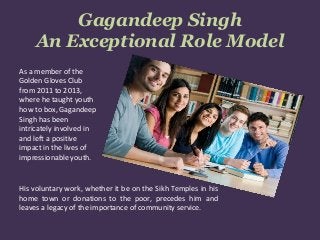 Gagandeep Singh
An Exceptional Role Model
As a member of the
Golden Gloves Club
from 2011 to 2013,
where he taught youth
how to box, Gagandeep
Singh has been
intricately involved in
and left a positive
impact in the lives of
impressionable youth.
His voluntary work, whether it be on the Sikh Temples in his
home town or donations to the poor, precedes him and
leaves a legacy of the importance of community service.
 