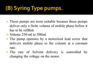  These pumps are most suitable because these pumps
deliver only a finite volume of mobile phase before it
has to be refilled.
 Volume 250 ml to 500ml.
 The pump operates by a motorized lead screw that
delivers mobile phase to the column at a constant
rate.
 The rate of Solvent delivery is controlled by
changing the voltage on the motor.
 